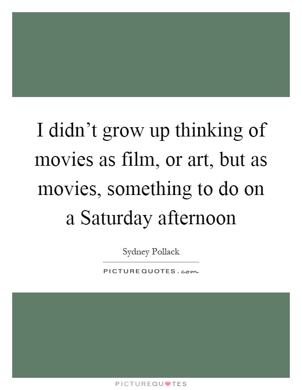 I didn't grow up thinking of movies as film, or art, but as movies, something to do on a Saturday afternoon Picture Quote #1