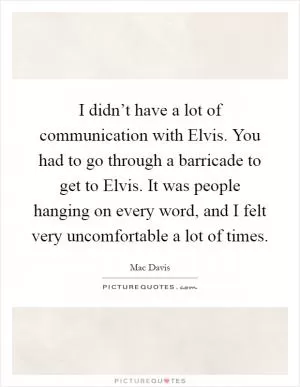 I didn’t have a lot of communication with Elvis. You had to go through a barricade to get to Elvis. It was people hanging on every word, and I felt very uncomfortable a lot of times Picture Quote #1