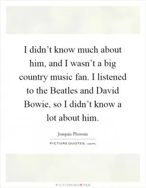 I didn’t know much about him, and I wasn’t a big country music fan. I listened to the Beatles and David Bowie, so I didn’t know a lot about him Picture Quote #1