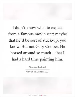 I didn’t know what to expect from a famous movie star; maybe that he’d be sort of stuck-up, you know. But not Gary Cooper. He horsed around so much... that I had a hard time painting him Picture Quote #1