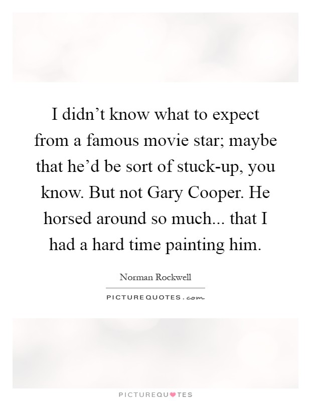 I didn't know what to expect from a famous movie star; maybe that he'd be sort of stuck-up, you know. But not Gary Cooper. He horsed around so much... that I had a hard time painting him Picture Quote #1