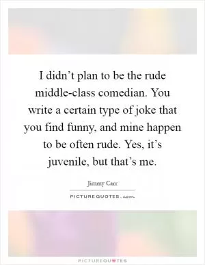 I didn’t plan to be the rude middle-class comedian. You write a certain type of joke that you find funny, and mine happen to be often rude. Yes, it’s juvenile, but that’s me Picture Quote #1