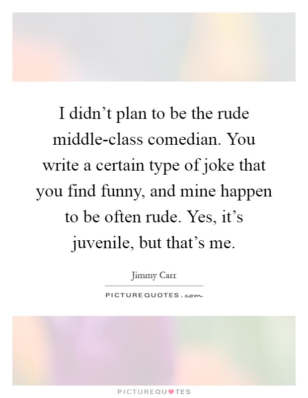 I didn't plan to be the rude middle-class comedian. You write a certain type of joke that you find funny, and mine happen to be often rude. Yes, it's juvenile, but that's me Picture Quote #1
