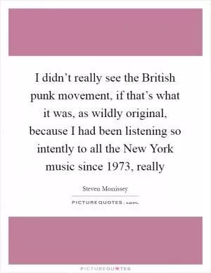 I didn’t really see the British punk movement, if that’s what it was, as wildly original, because I had been listening so intently to all the New York music since 1973, really Picture Quote #1
