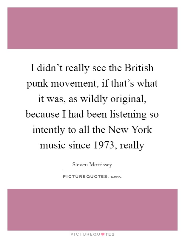 I didn't really see the British punk movement, if that's what it was, as wildly original, because I had been listening so intently to all the New York music since 1973, really Picture Quote #1