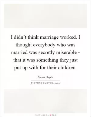 I didn’t think marriage worked. I thought everybody who was married was secretly miserable - that it was something they just put up with for their children Picture Quote #1