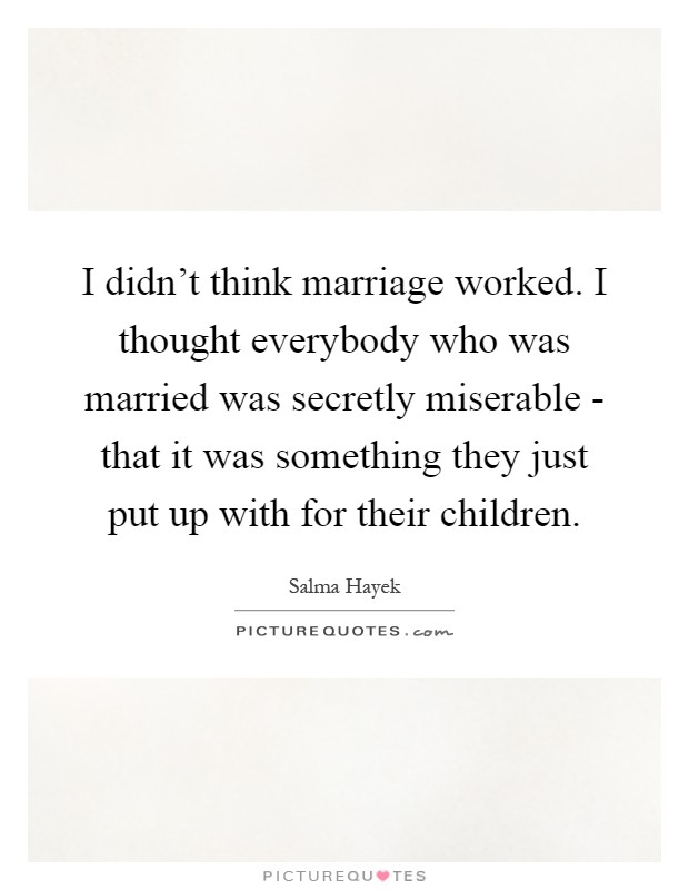 I didn't think marriage worked. I thought everybody who was married was secretly miserable - that it was something they just put up with for their children Picture Quote #1