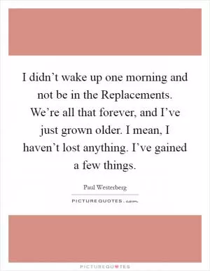 I didn’t wake up one morning and not be in the Replacements. We’re all that forever, and I’ve just grown older. I mean, I haven’t lost anything. I’ve gained a few things Picture Quote #1