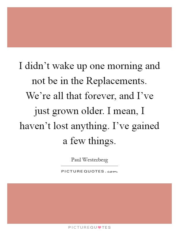 I didn't wake up one morning and not be in the Replacements. We're all that forever, and I've just grown older. I mean, I haven't lost anything. I've gained a few things Picture Quote #1