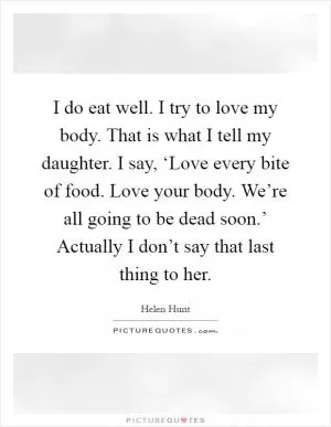 I do eat well. I try to love my body. That is what I tell my daughter. I say, ‘Love every bite of food. Love your body. We’re all going to be dead soon.’ Actually I don’t say that last thing to her Picture Quote #1