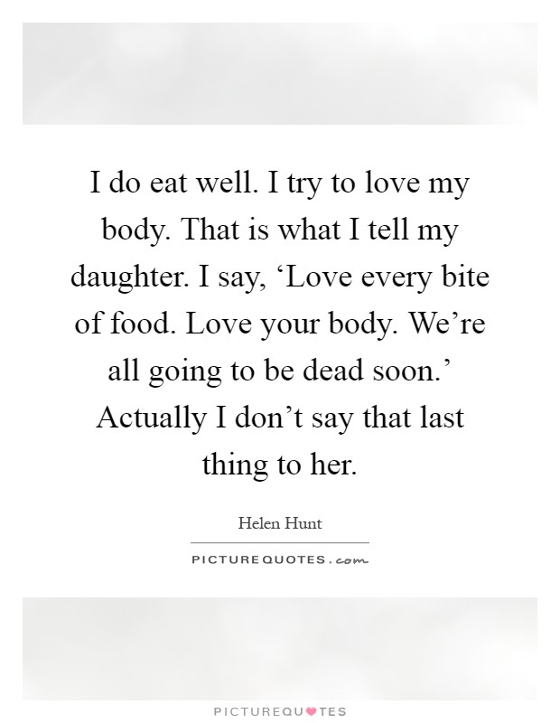 I do eat well. I try to love my body. That is what I tell my daughter. I say, ‘Love every bite of food. Love your body. We're all going to be dead soon.' Actually I don't say that last thing to her Picture Quote #1