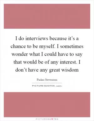 I do interviews because it’s a chance to be myself. I sometimes wonder what I could have to say that would be of any interest. I don’t have any great wisdom Picture Quote #1