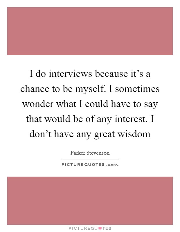 I do interviews because it's a chance to be myself. I sometimes wonder what I could have to say that would be of any interest. I don't have any great wisdom Picture Quote #1