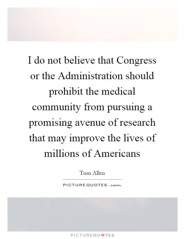 I do not believe that Congress or the Administration should prohibit the medical community from pursuing a promising avenue of research that may improve the lives of millions of Americans Picture Quote #1