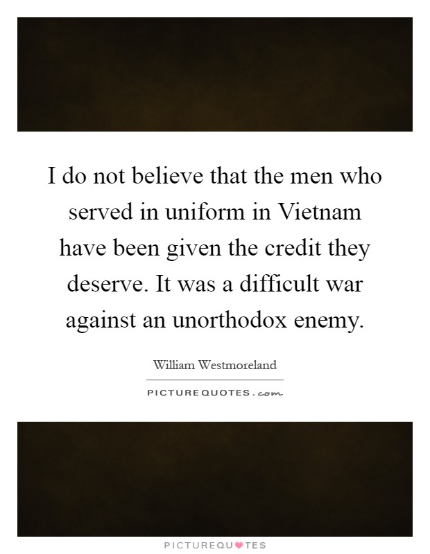 I do not believe that the men who served in uniform in Vietnam have been given the credit they deserve. It was a difficult war against an unorthodox enemy Picture Quote #1