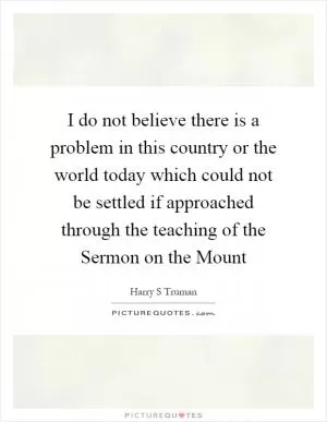 I do not believe there is a problem in this country or the world today which could not be settled if approached through the teaching of the Sermon on the Mount Picture Quote #1