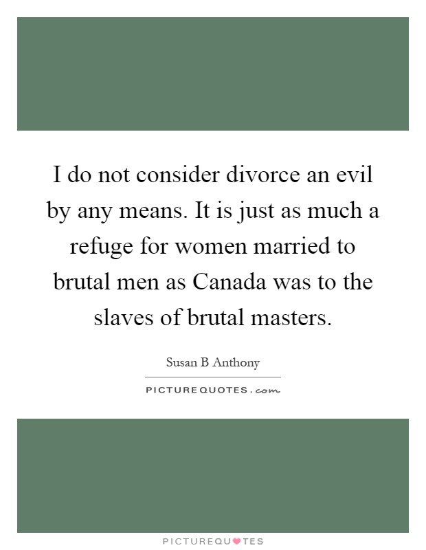 I do not consider divorce an evil by any means. It is just as much a refuge for women married to brutal men as Canada was to the slaves of brutal masters Picture Quote #1