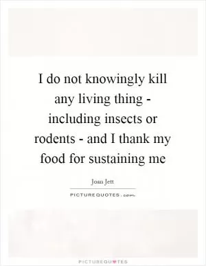 I do not knowingly kill any living thing - including insects or rodents - and I thank my food for sustaining me Picture Quote #1