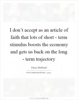 I don’t accept as an article of faith that lots of short - term stimulus boosts the economy and gets us back on the long - term trajectory Picture Quote #1