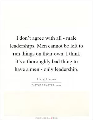 I don’t agree with all - male leaderships. Men cannot be left to run things on their own. I think it’s a thoroughly bad thing to have a men - only leadership Picture Quote #1