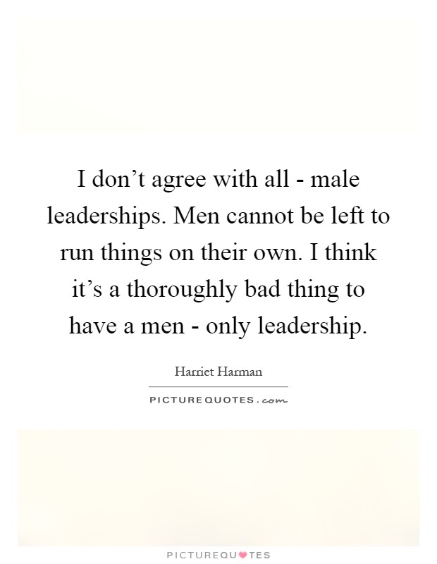 I don't agree with all - male leaderships. Men cannot be left to run things on their own. I think it's a thoroughly bad thing to have a men - only leadership Picture Quote #1
