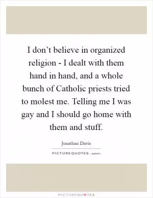 I don’t believe in organized religion - I dealt with them hand in hand, and a whole bunch of Catholic priests tried to molest me. Telling me I was gay and I should go home with them and stuff Picture Quote #1