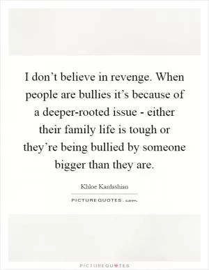 I don’t believe in revenge. When people are bullies it’s because of a deeper-rooted issue - either their family life is tough or they’re being bullied by someone bigger than they are Picture Quote #1