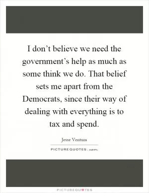 I don’t believe we need the government’s help as much as some think we do. That belief sets me apart from the Democrats, since their way of dealing with everything is to tax and spend Picture Quote #1