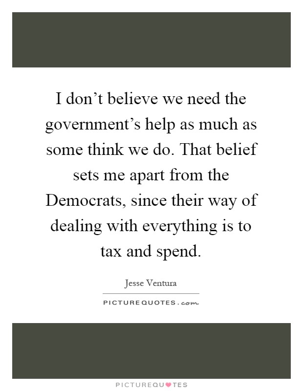 I don't believe we need the government's help as much as some think we do. That belief sets me apart from the Democrats, since their way of dealing with everything is to tax and spend Picture Quote #1
