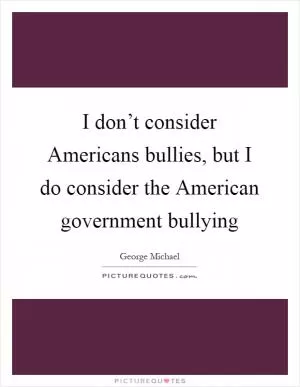 I don’t consider Americans bullies, but I do consider the American government bullying Picture Quote #1
