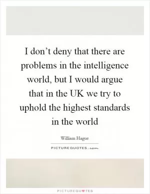 I don’t deny that there are problems in the intelligence world, but I would argue that in the UK we try to uphold the highest standards in the world Picture Quote #1