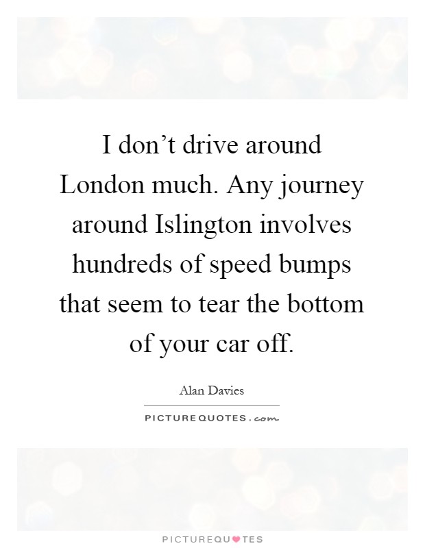 I don't drive around London much. Any journey around Islington involves hundreds of speed bumps that seem to tear the bottom of your car off Picture Quote #1