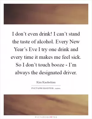 I don’t even drink! I can’t stand the taste of alcohol. Every New Year’s Eve I try one drink and every time it makes me feel sick. So I don’t touch booze - I’m always the designated driver Picture Quote #1
