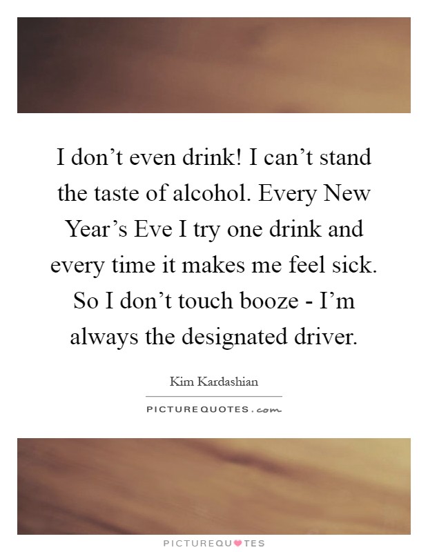 I don't even drink! I can't stand the taste of alcohol. Every New Year's Eve I try one drink and every time it makes me feel sick. So I don't touch booze - I'm always the designated driver Picture Quote #1