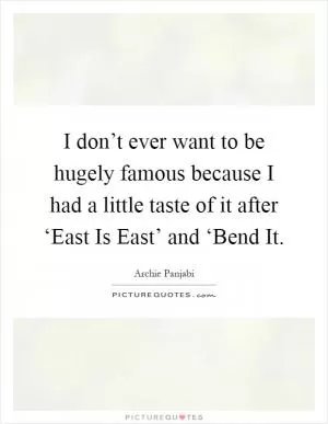 I don’t ever want to be hugely famous because I had a little taste of it after ‘East Is East’ and ‘Bend It Picture Quote #1