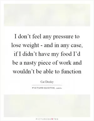 I don’t feel any pressure to lose weight - and in any case, if I didn’t have my food I’d be a nasty piece of work and wouldn’t be able to function Picture Quote #1