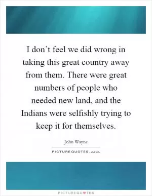 I don’t feel we did wrong in taking this great country away from them. There were great numbers of people who needed new land, and the Indians were selfishly trying to keep it for themselves Picture Quote #1