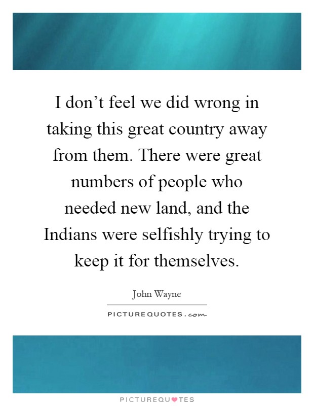 I don't feel we did wrong in taking this great country away from them. There were great numbers of people who needed new land, and the Indians were selfishly trying to keep it for themselves Picture Quote #1