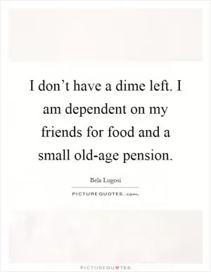 I don’t have a dime left. I am dependent on my friends for food and a small old-age pension Picture Quote #1