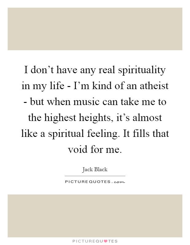 I don't have any real spirituality in my life - I'm kind of an atheist - but when music can take me to the highest heights, it's almost like a spiritual feeling. It fills that void for me Picture Quote #1