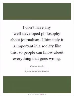 I don’t have any well-developed philosophy about journalism. Ultimately it is important in a society like this, so people can know about everything that goes wrong Picture Quote #1