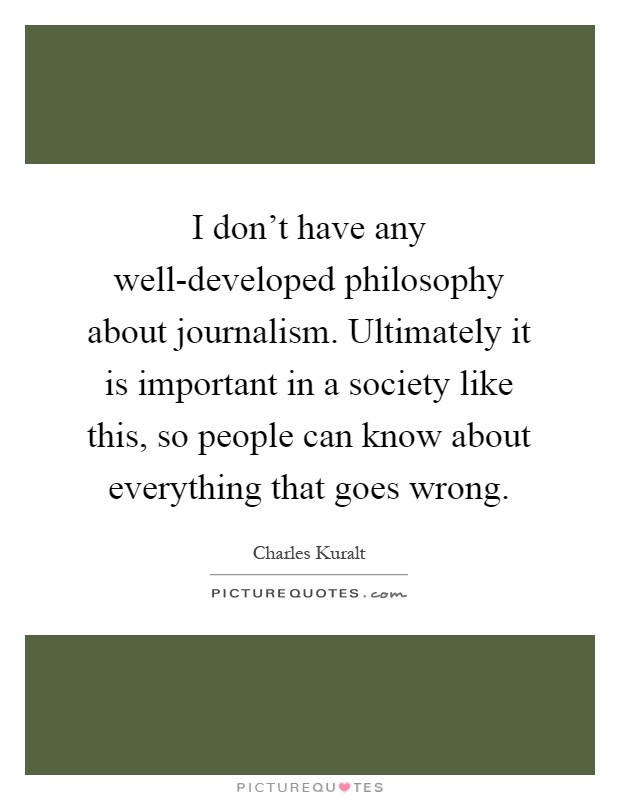 I don't have any well-developed philosophy about journalism. Ultimately it is important in a society like this, so people can know about everything that goes wrong Picture Quote #1