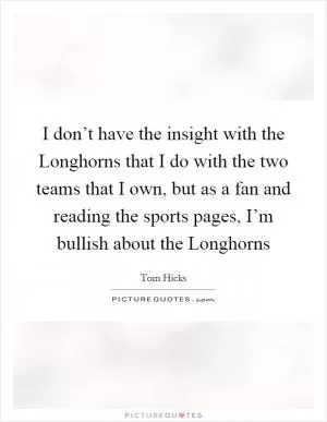 I don’t have the insight with the Longhorns that I do with the two teams that I own, but as a fan and reading the sports pages, I’m bullish about the Longhorns Picture Quote #1