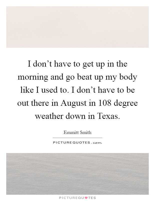 I don't have to get up in the morning and go beat up my body like I used to. I don't have to be out there in August in 108 degree weather down in Texas Picture Quote #1