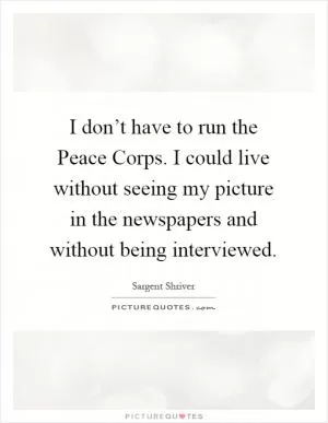 I don’t have to run the Peace Corps. I could live without seeing my picture in the newspapers and without being interviewed Picture Quote #1