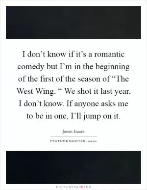 I don’t know if it’s a romantic comedy but I’m in the beginning of the first of the season of “The West Wing. “ We shot it last year. I don’t know. If anyone asks me to be in one, I’ll jump on it Picture Quote #1