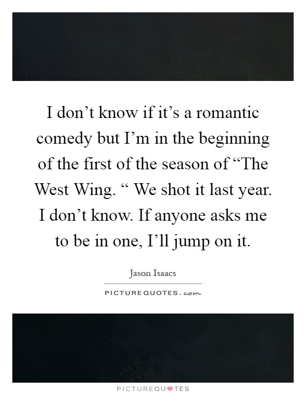 I don't know if it's a romantic comedy but I'm in the beginning of the first of the season of “The West Wing. “ We shot it last year. I don't know. If anyone asks me to be in one, I'll jump on it Picture Quote #1