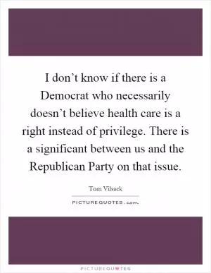 I don’t know if there is a Democrat who necessarily doesn’t believe health care is a right instead of privilege. There is a significant between us and the Republican Party on that issue Picture Quote #1