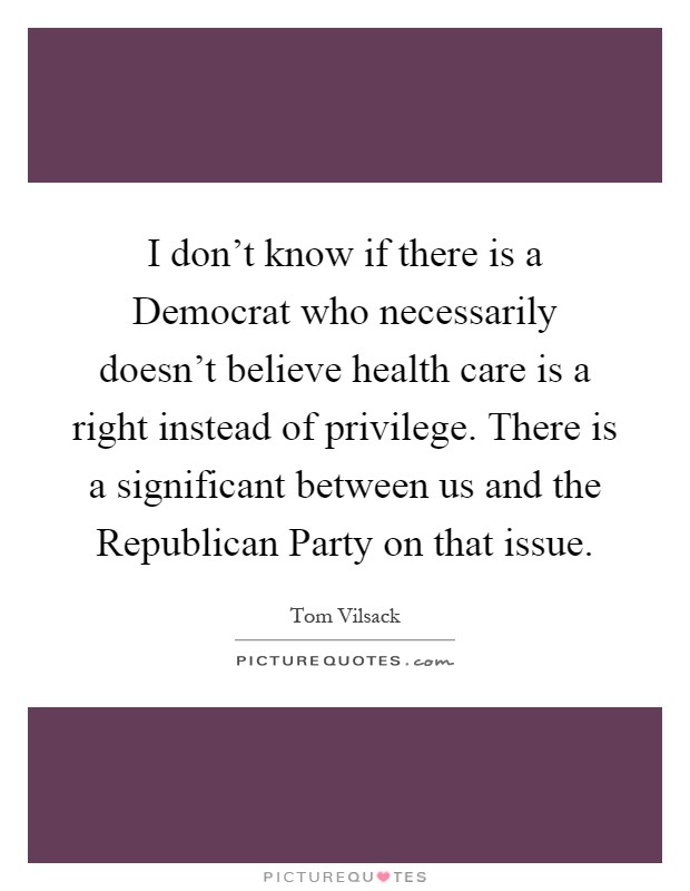 I don't know if there is a Democrat who necessarily doesn't believe health care is a right instead of privilege. There is a significant between us and the Republican Party on that issue Picture Quote #1
