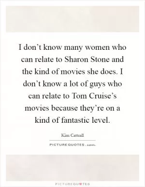 I don’t know many women who can relate to Sharon Stone and the kind of movies she does. I don’t know a lot of guys who can relate to Tom Cruise’s movies because they’re on a kind of fantastic level Picture Quote #1